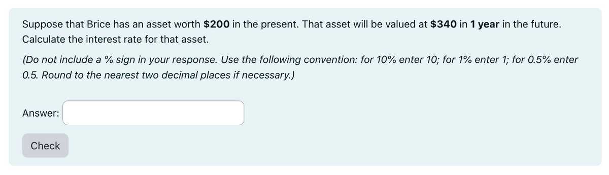 Suppose that Brice has an asset worth $200 in the present. That asset will be valued at $340 in 1 year in the future.
Calculate the interest rate for that asset.
(Do not include a % sign in your response. Use the following convention: for 10% enter 10; for 1% enter 1; for 0.5% enter
0.5. Round to the nearest two decimal places if necessary.)
Answer:
Check