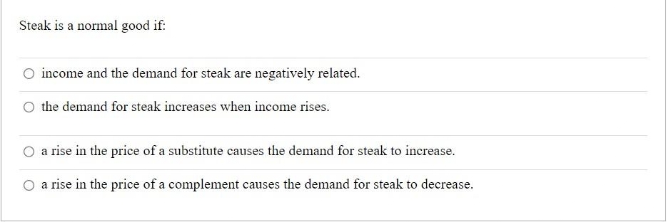 Steak is a normal good if:
income and the demand for steak are negatively related.
the demand for steak increases when income rises.
a rise in the price of a substitute causes the demand for steak to increase.
a rise in the price of a complement causes the demand for steak to decrease.