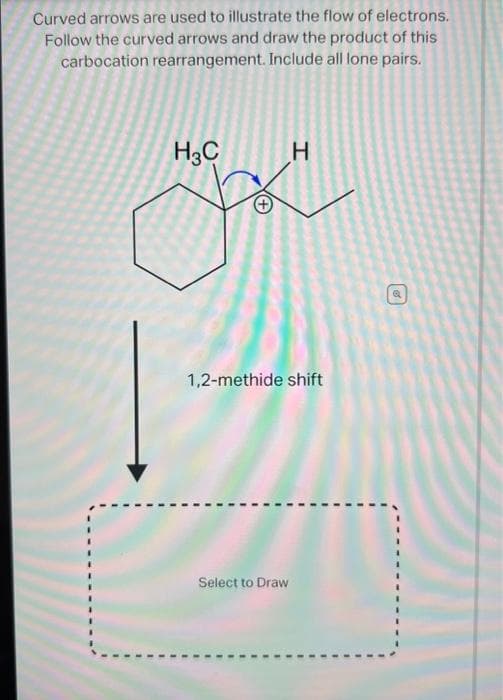 Curved arrows are used to illustrate the flow of electrons.
Follow the curved arrows and draw the product of this
carbocation rearrangement. Include all lone pairs.
H3C
H
1,2-methide shift
Select to Draw