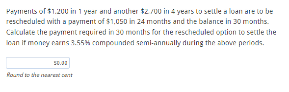 Payments of $1,200 in 1 year and another $2,700 in 4 years to settle a loan are to be
rescheduled with a payment of $1,050 in 24 months and the balance in 30 months.
Calculate the payment required in 30 months for the rescheduled option to settle the
loan if money earns 3.55% compounded semi-annually during the above periods.
$0.00
Round to the nearest cent