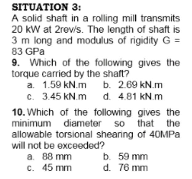 SITUATION 3:
A solid shaft in a rolling mill transmits
20 kW at 2rev/s. The length of shaft is
3 m long and modulus of rigidity G =
83 GPa
9. Which of the following gives the
torque carried by the shaft?
a. 1.59 kN.m b. 2.69 kN.m
c. 3.45 kN.m
d. 4.81 kN.m
10. Which of the following gives the
minimum diameter so that the
allowable torsional shearing of 40MPA
will not be exceeded?
a. 88 mm
C. 45 mm
b. 59 mm
d. 76 mm
