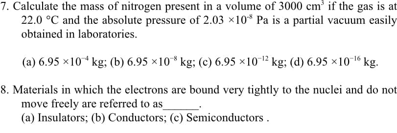 7. Calculate the mass of nitrogen present in a volume of 3000 cm' if the gas is at
22.0 °C and the absolute pressure of 2.03 ×10* Pa is a partial vacuum easily
obtained in laboratories.
(a) 6.95 ×10 kg; (b) 6.95 ×10* kg; (c) 6.95 ×1012 kg; (d) 6.95 ×10-16 kg.
8. Materials in which the electrons are bound very tightly to the nuclei and do not
move freely are referred to as
(a) Insulators; (b) Conductors; (c) Semiconductors .
