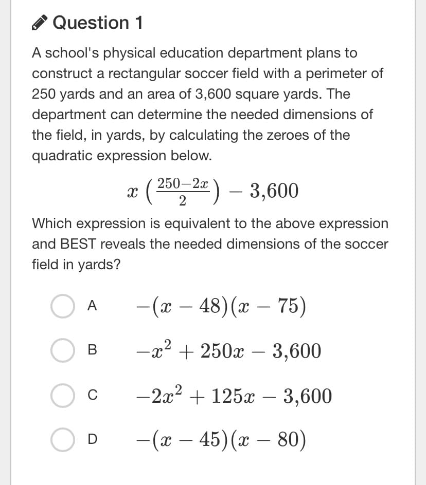 Question 1
A school's physical education department plans to
construct a rectangular soccer field with a perimeter of
250 yards and an area of 3,600 square yards. The
department can determine the needed dimensions of
the field, in yards, by calculating the zeroes of the
quadratic expression below.
( 250,2=) – 3,600
Which expression is equivalent to the above expression
and BEST reveals the needed dimensions of the soccer
field in yards?
O A
-(x – 48) (x – 75)
-x2 + 250x – 3,600
В
C
-2x? + 125x – 3,600
- (ӕ — 45)(г — 80)
