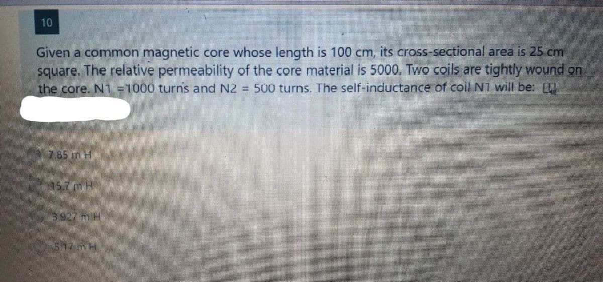 10
Given a common magnetic core whose length is 100 cm, its cross-sectional area is 25 cm
square. The relative permeability of the core material is 5000. Two coils are tightly wound on
the core. N1 =1000 turns and N2 = 500 turns. The self-inductance of coil N1 will be: [
7.85 m H
15.7 m H
3.927 m H
5.17 mH