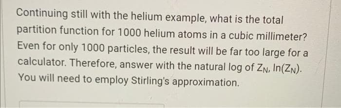 Continuing still with the helium example, what is the total
partition function for 1000 helium atoms in a cubic millimeter?
Even for only 1000 particles, the result will be far too large for a
calculator. Therefore, answer with the natural log of ZN, In(ZN).
You will need to employ Stirling's approximation.