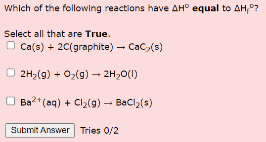 Which of the following reactions have AH° equal to AH-º?
Select all that are True.
Ca(s) + 2C(graphite) → CaC₂ (s)
2H₂(g) + O₂(g) → 2H₂O(l)
Ba2+ (aq) + Cl₂(g) → BaCl₂(s)
Submit Answer Tries 0/2