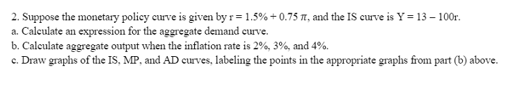 2. Suppose the monetary policy curve is given by r= 1.5%+0.75 , and the IS curve is Y = 13 - 100r.
a. Calculate an expression for the aggregate demand curve.
b. Calculate aggregate output when the inflation rate is 2%, 3%, and 4%.
c. Draw graphs of the IS, MP, and AD curves, labeling the points in the appropriate graphs from part (b) above.
