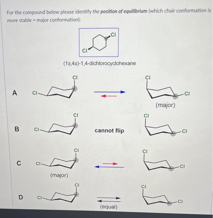 For the compound below please identify the position of equilibrium (which chair conformation is
more stable = major conformation):
A
CI-
B Cl
C
CI-
D CI-
(major)
(1s,4s)-1,4-dichlorocyclohexane
CI
CI
CI
CI
CI
cannot flip
2
(equal)
CI
CI
CI
(major)
-CI
-CI
-CI
CI