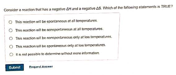 Consider a reaction that has a negative AH and a negative AS. Which of the following statements is TRUE?
This reaction will be spontaneous at all temperatures.
O This reaction will be nonspontaneous at all temperatures.
O This reaction will be nonspontaneous only at low temperatures.
This reaction will be spontaneous only at low temperatures.
It is not possible to determine without more information.
Submit Request Answer