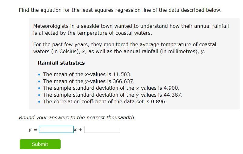 Find the equation for the least squares regression line of the data described below.
Meteorologists in a seaside town wanted to understand how their annual rainfall
is affected by the temperature of coastal waters.
For the past few years, they monitored the average temperature of coastal
waters (in Celsius), x, as well as the annual rainfall (in millimetres), y.
Rainfall statistics
• The mean of the x-values is 11.503.
• The mean of the y-values is 366.637.
• The sample standard deviation of the x-values is 4.900.
• The sample standard deviation of the y-values is 44.387.
• The correlation coefficient of the data set is 0.896.
Round your answers to the nearest thousandth.
y = L
Submit
