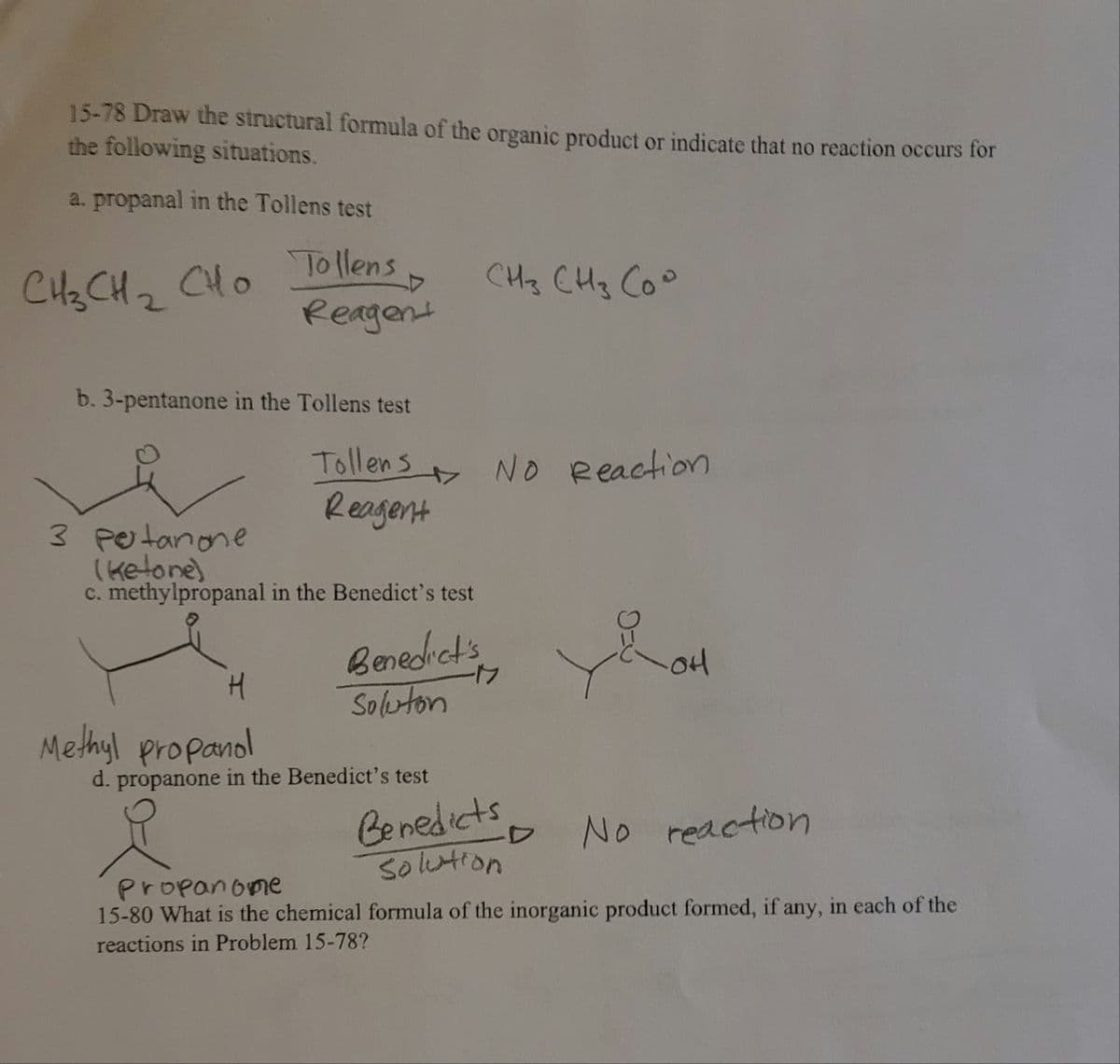 15-78 Draw the structural formula of the organic product or indicate that no reaction occurs for
the following situations.
a. propanal in the Tollens test
Tollens
Reagent
CH2 CH2
CHo
CH3 CHg Coo
b. 3-pentanone in the Tollens test
Tollens NO eeaction
Reagent
3 Petanone
(ketone)
C. methylpropanal in the Benedict's test
Benedets
Soluton
Methyl propanol
d. propanone in the Benedict's test
Benedicts
Solution
No reaction
Propanome
15-80 What is the chemical formula of the inorganic product formed, if any, in each of the
reactions in Problem 15-78?
