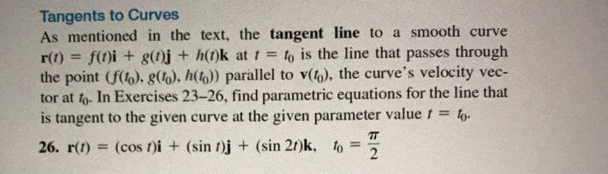 Tangents to Curves
As mentioned in the text, the tangent line to a smooth curve
r(t) = f(t)i + g(t)j + h(t)k at t = to is the line that passes through
the point (f(), g(), h()) parallel to v(,), the curve's velocity vec-
tor at to. In Exercises 23-26, find parametric equations for the line that
is tangent to the given curve at the given parameter value t = 1o-
TT
26. r(t) = (cos t)i + (sin t)j + (sin 2r)k, to =
1/2
