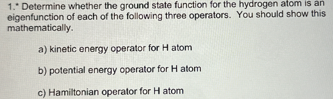 1. Determine whether the ground state function for the hydrogen atom is an
eigenfunction of each of the following three operators. You should show this
mathematically.
a) kinetic energy operator for H atom
b) potential energy operator for H atom
c) Hamiltonian operator for H atom
