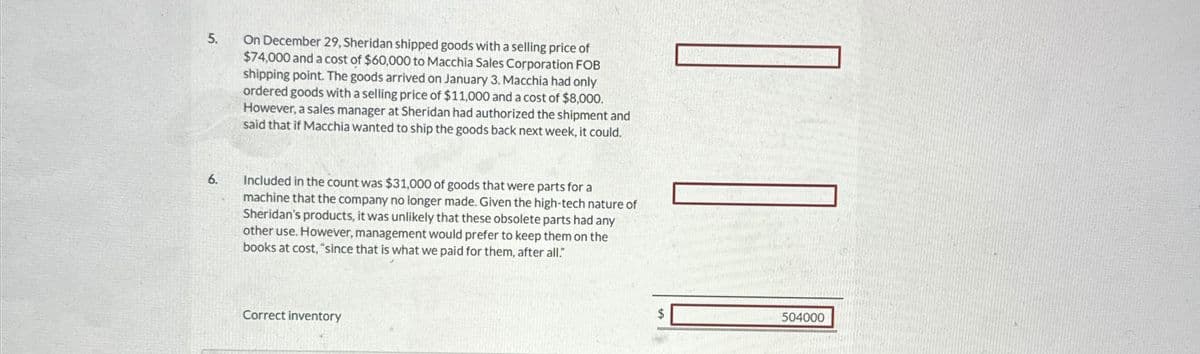 5.
On December 29, Sheridan shipped goods with a selling price of
$74,000 and a cost of $60,000 to Macchia Sales Corporation FOB
shipping point. The goods arrived on January 3. Macchia had only
ordered goods with a selling price of $11,000 and a cost of $8,000.
However, a sales manager at Sheridan had authorized the shipment and
said that if Macchia wanted to ship the goods back next week, it could.
6.
Included in the count was $31,000 of goods that were parts for a
machine that the company no longer made. Given the high-tech nature of
Sheridan's products, it was unlikely that these obsolete parts had any
other use. However, management would prefer to keep them on the
books at cost, "since that is what we paid for them, after all."
Correct inventory
504000
