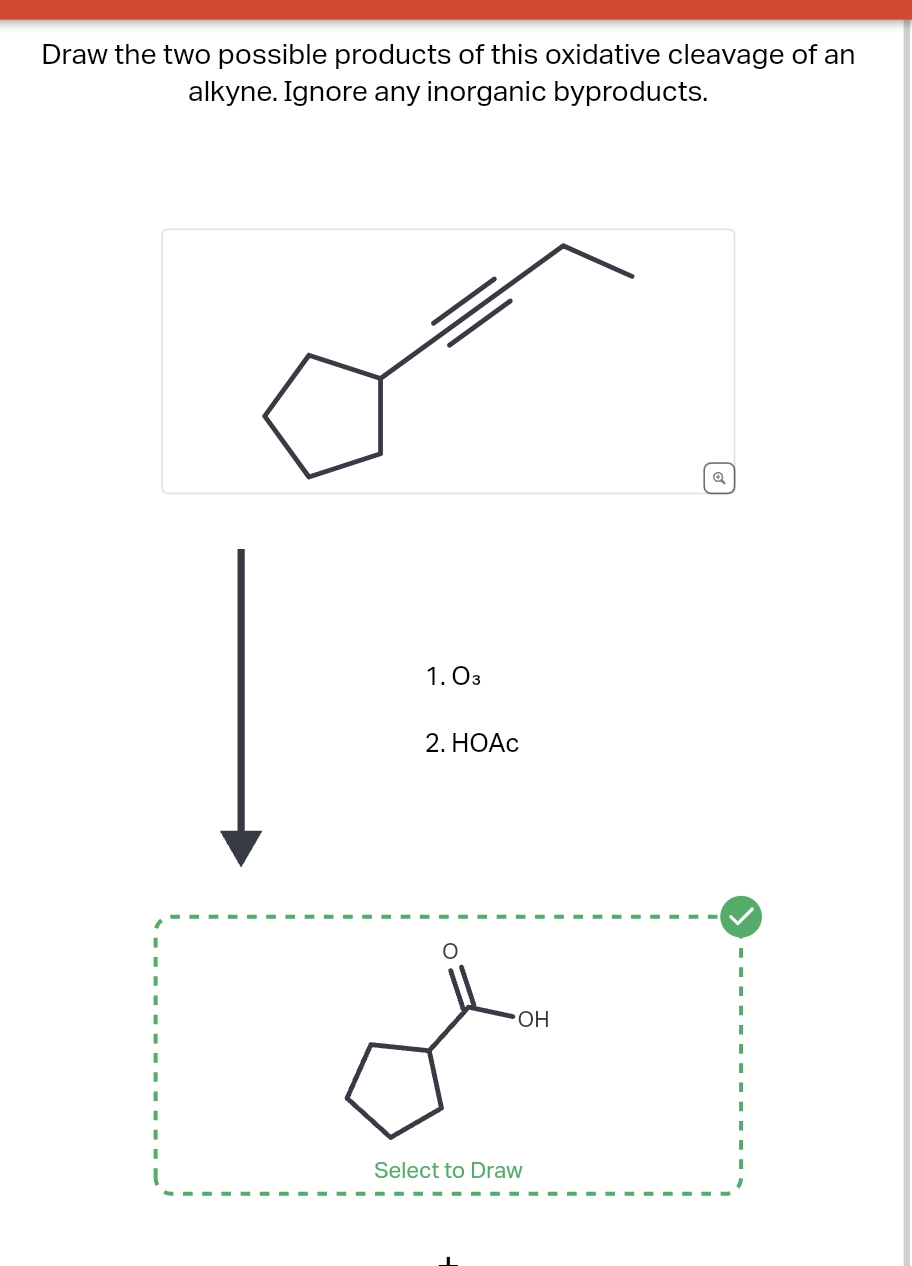 Draw the two possible products of this oxidative cleavage of an
alkyne. Ignore any inorganic byproducts.
1. 03
2. HOAC
Select to Draw
OH
Q