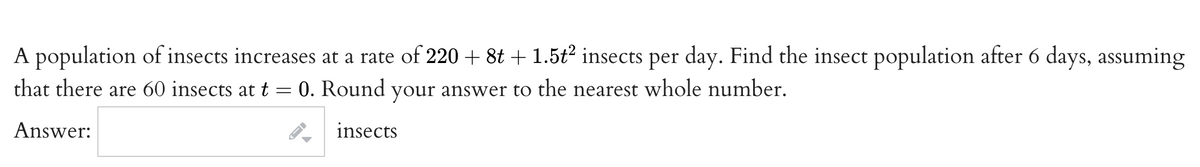 A population of insects increases at a rate of 220 + 8t + 1.5t2 insects per day. Find the insect population after 6 days, assuming
that there are 60 insects att= 0. Round your answer to the nearest whole number.
Answer:
insects
