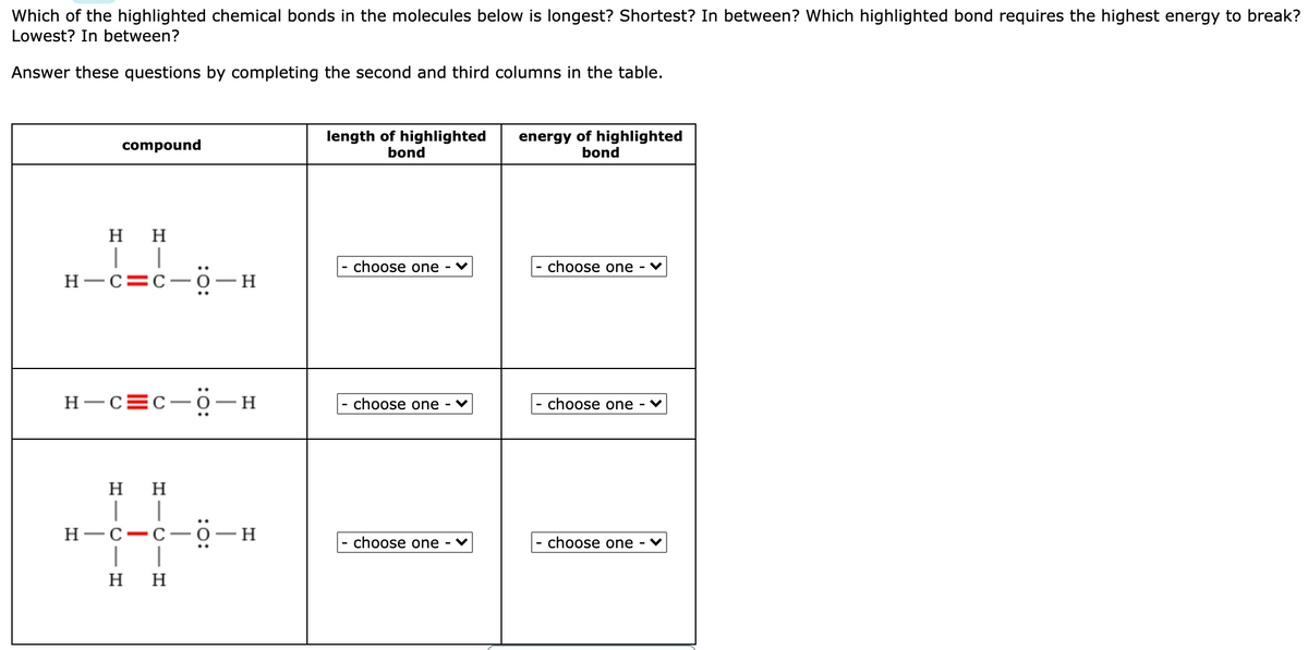 Which of the highlighted chemical bonds in the molecules below is longest? Shortest? In between? Which highlighted bond requires the highest energy to break?
Lowest? In between?
Answer these questions by completing the second and third columns in the table.
length of highlighted
bond
energy of highlighted
bond
compound
нн
choose one
choose one
H-c=c-0-H
H-C=C-O
H
choose one - ♥
- choose one - ♥
H H
H-C-C-O
H.
|
choose one - ♥
- choose one
H
H
