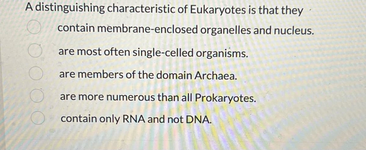 A distinguishing characteristic of Eukaryotes is that they
contain membrane-enclosed organelles and nucleus.
are most often single-celled organisms.
are members of the domain Archaea.
are more numerous than all Prokaryotes.
contain only RNA and not DNA.
