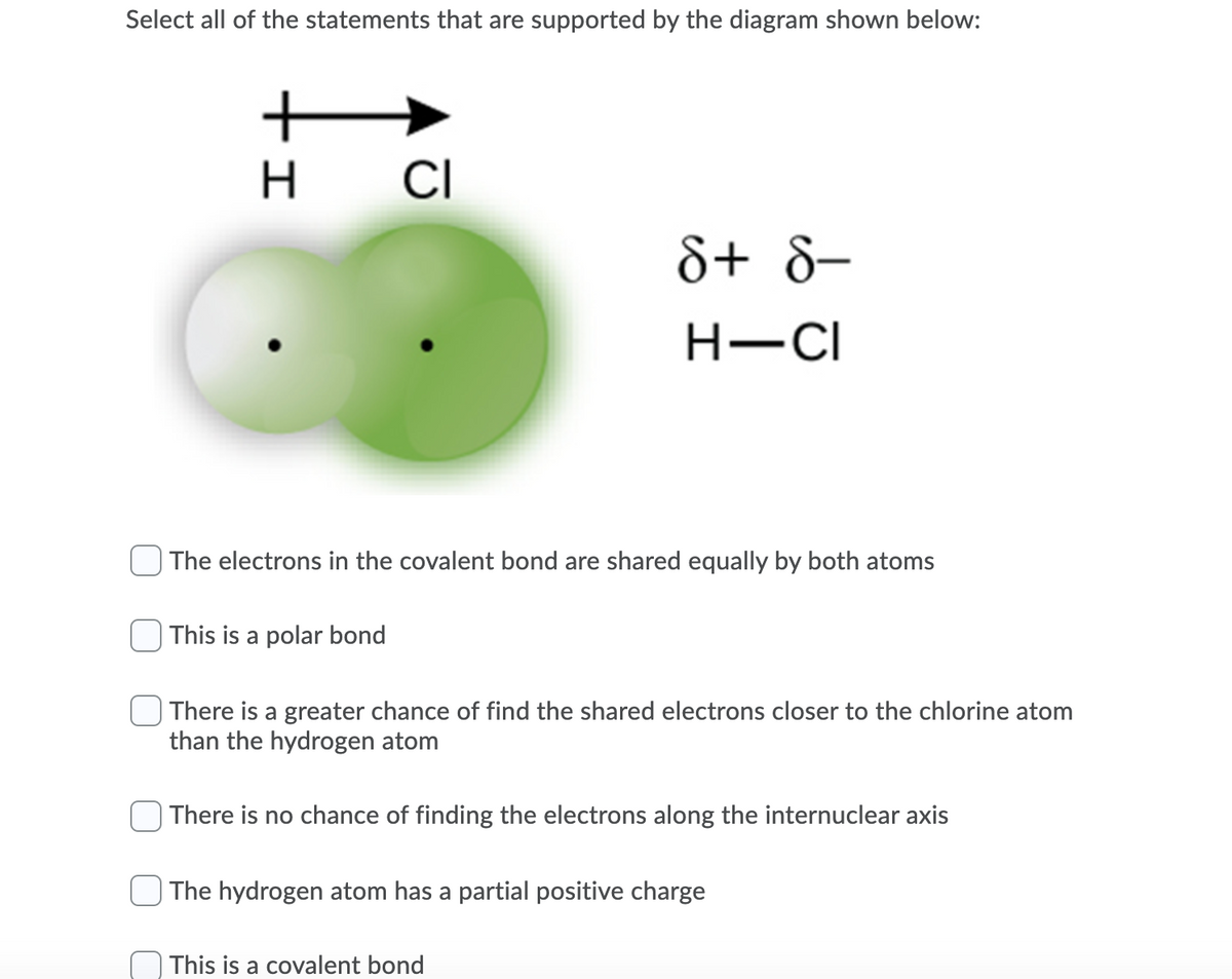 Select all of the statements that are supported by the diagram shown below:
H
CI
&+ 8-
H-CI
| The electrons in the covalent bond are shared equally by both atoms
| This is a polar bond
| There is a greater chance of find the shared electrons closer to the chlorine atom
than the hydrogen atom
| There is no chance of finding the electrons along the internuclear axis
| The hydrogen atom has a partial positive charge
This is a covalent bond
