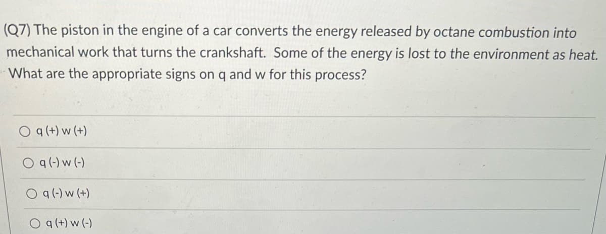 (Q7) The piston in the engine of a car converts the energy released by octane combustion into
mechanical work that turns the crankshaft. Some of the energy is lost to the environment as heat.
What are the appropriate signs on q and w for this process?
O q (+) w (+)
q(-) w (-)
q (-) w (+)
O q (+) w (-)
