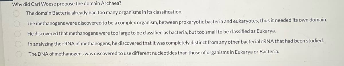 Why did Carl Woese propose the domain Archaea?
The domain Bacteria already had too many organisms in its classification.
The methanogens were discovered to be a complex organism, between prokaryotic bacteria and eukaryotes, thus it needed its own domain.
He discovered that methanogens were too large to be classified as bacteria, but too small to be classified as Eukarya.
In analyzing the rRNA of methanogens, he discovered that it was completely distinct from any other bacterial RRNA that had been studied.
The DNA of methanogens was discovered to use different nucleotides than those of organisms in Eukarya or Bacteria.
