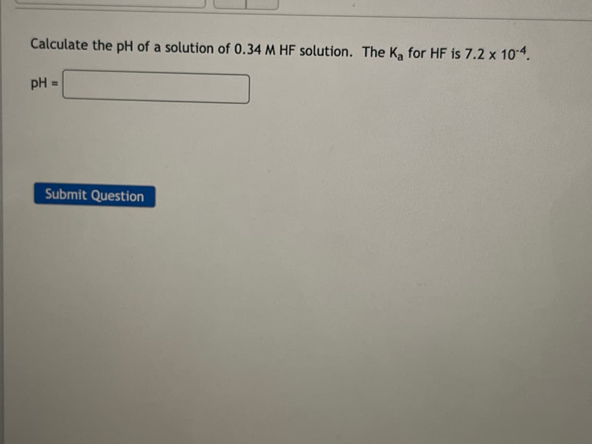 Calculate the pH of a solution of 0.34 M HF solution. The Ka for HF is 7.2 x 10-4.
pH
Submit Question