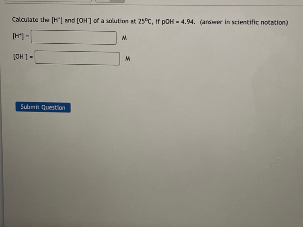 Calculate the [H*] and [OH] of a solution at 25°C, if pOH = 4.94. (answer in scientific notation)
[H+]
M
[OH-] =
Submit Question
M