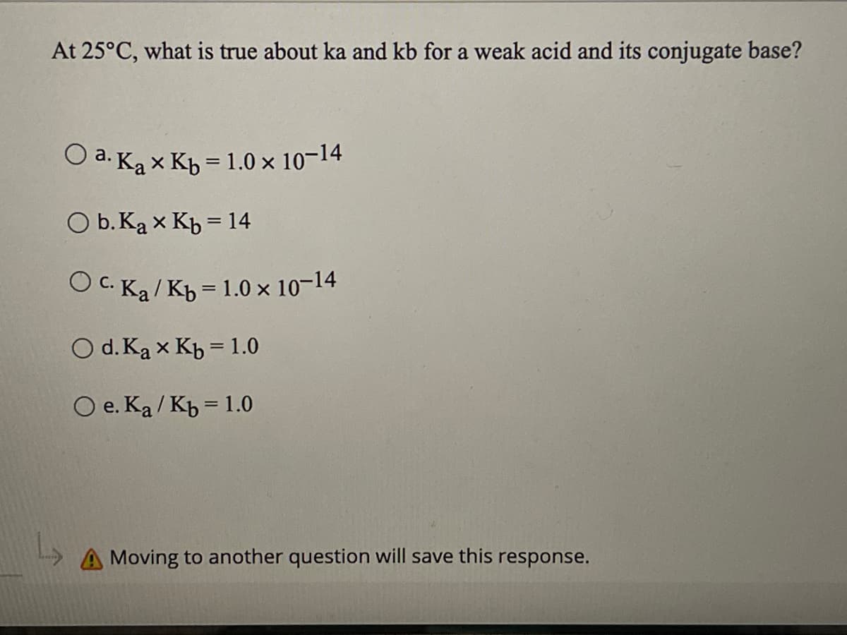 At 25°C, what is true about ka and kb for a weak acid and its conjugate base?
O a. Ka× Кь = 1.0 × 10-14
O b. Ka x Kb = 14
Oc. Ka/ Kb = 1.0 × 10-14
O d. Ka x Kb = 1.0
O e. Ka/Kb = 1.0
A Moving to another question will save this response.