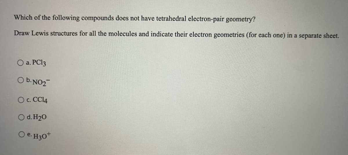 Which of the following compounds does not have tetrahedral electron-pair geometry?
Draw Lewis structures for all the molecules and indicate their electron geometries (for each one) in a separate sheet.
O a. PCI3
O b.NO2
O c. CCI4
O d. H20
O e. H30*
