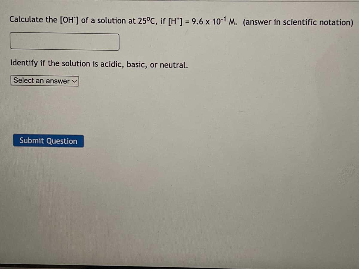 Calculate the [OH-] of a solution at 25°C, if [H*] = 9.6 x 10-1 M. (answer in scientific notation)
Identify if the solution is acidic, basic, or neutral.
Select an answer ✓
Submit Question