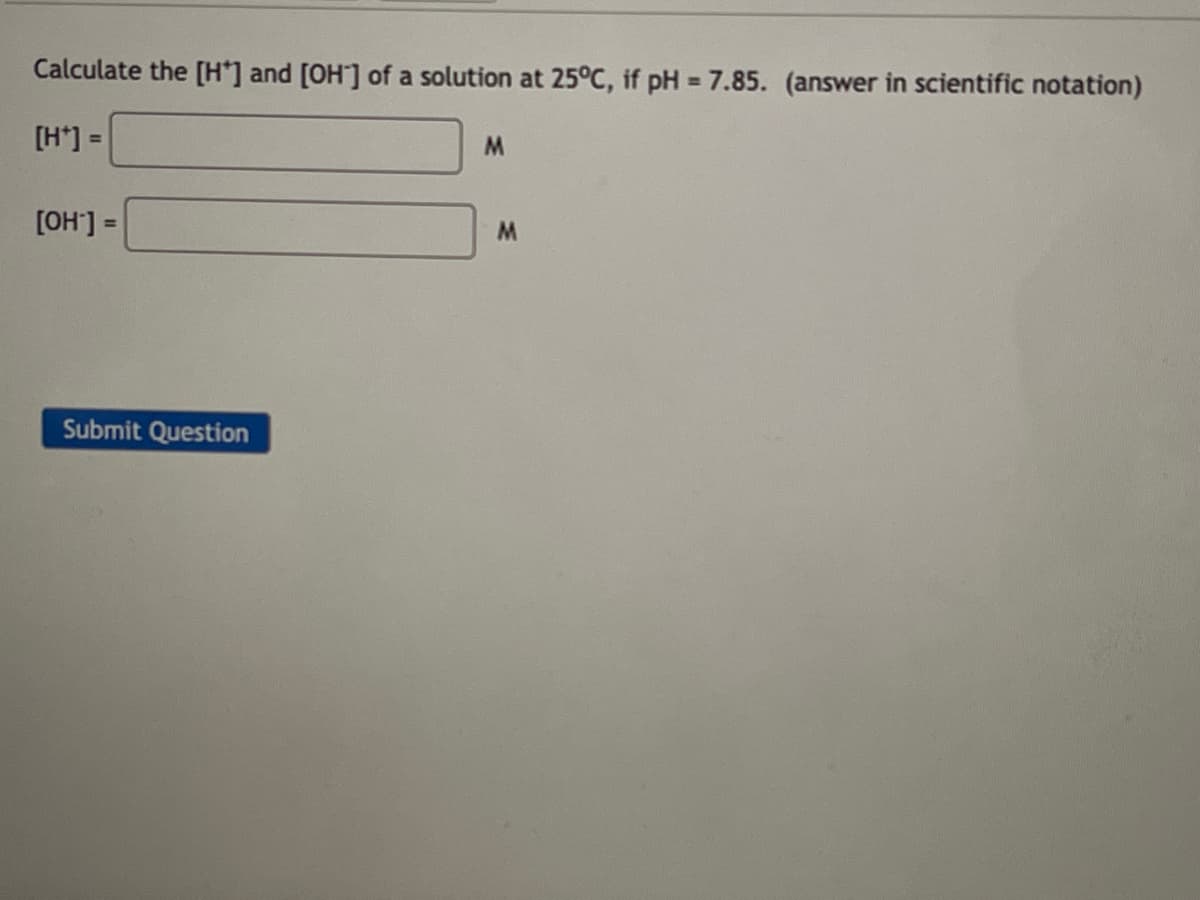 Calculate the [H*] and [OH-] of a solution at 25°C, if pH = 7.85. (answer in scientific notation)
[H*] =
M
[OH-] =
Submit Question
M