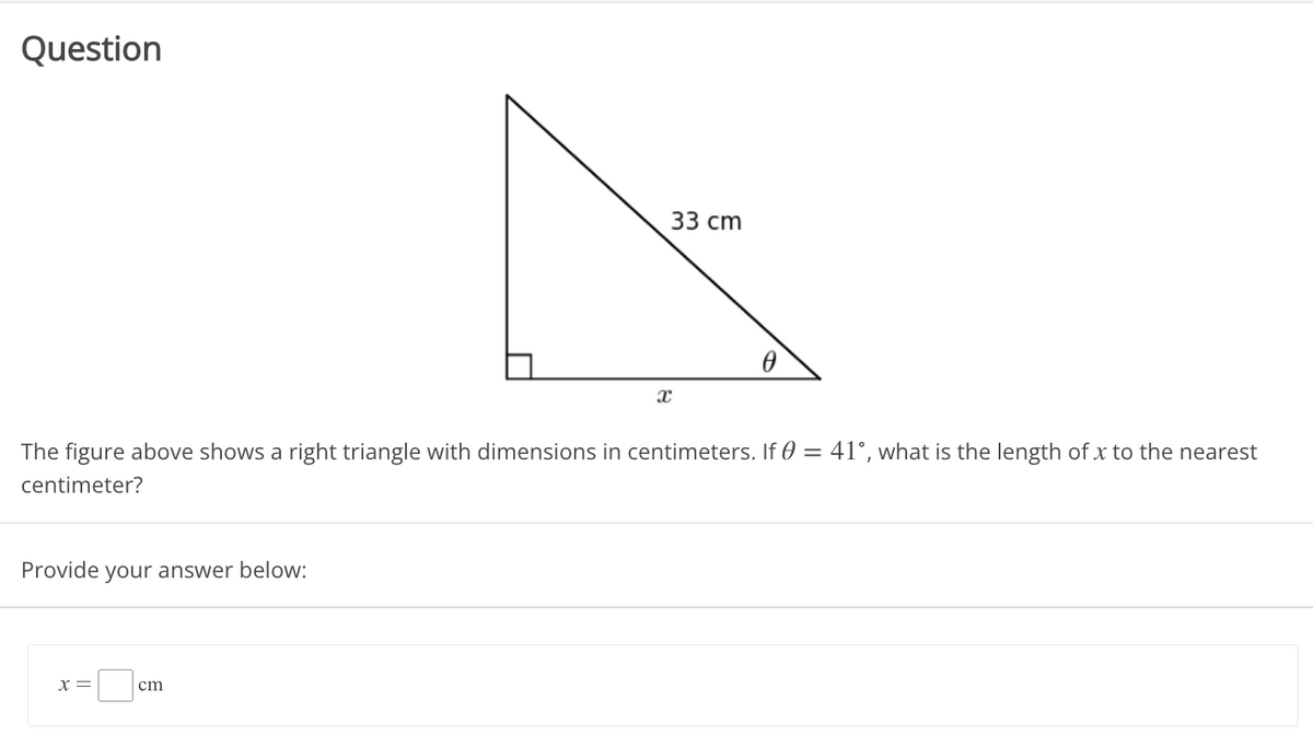 Question
33 сm
The figure above shows a right triangle with dimensions in centimeters. If 0 = 41°, what is the length of x to the nearest
centimeter?
Provide
your answer below:
X=
cm
