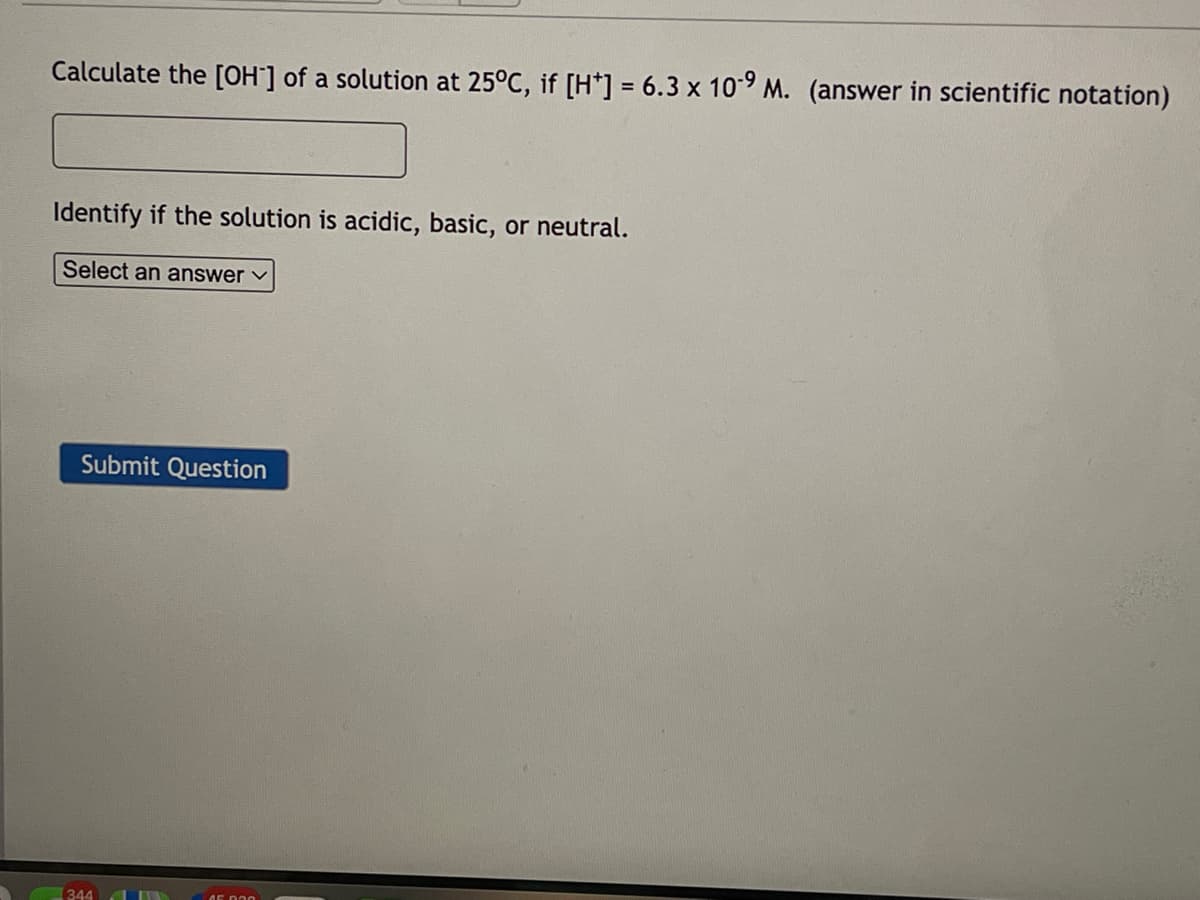 Calculate the [OH-] of a solution at 25°C, if [H*] = 6.3 x 10-9 M. (answer in scientific notation)
Identify if the solution is acidic, basic, or neutral.
Select an answer ✓
Submit Question
344
FUN