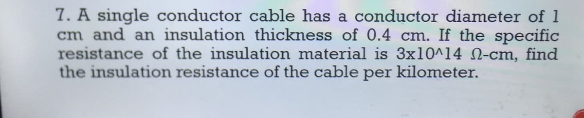 7. A single conductor cable has a conductor diameter of 1
cm and an insulation thickness of 0.4 cm. If the specific
resistance of the insulation material is 3x10^14 N-cm, find
the insulation resistance of the cable per kilometer.