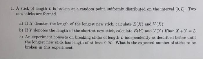 1. A stick of length L is broken at a random point uniformly distributed on the interval [0, L). Two
new sticks are formed.
a) If X denotes the length of the longest new stick, calculate E(X) and V(X)
b) If Y denotes the length of the shortest new stick, calculate E(Y) and V(Y) Hint: X +Y = L
c) An experiment consists on breaking sticks of length L independently as described before until
the longest new stick has length of at least 0.9L. What is the expected number of sticks to be
broken in this experiment.
