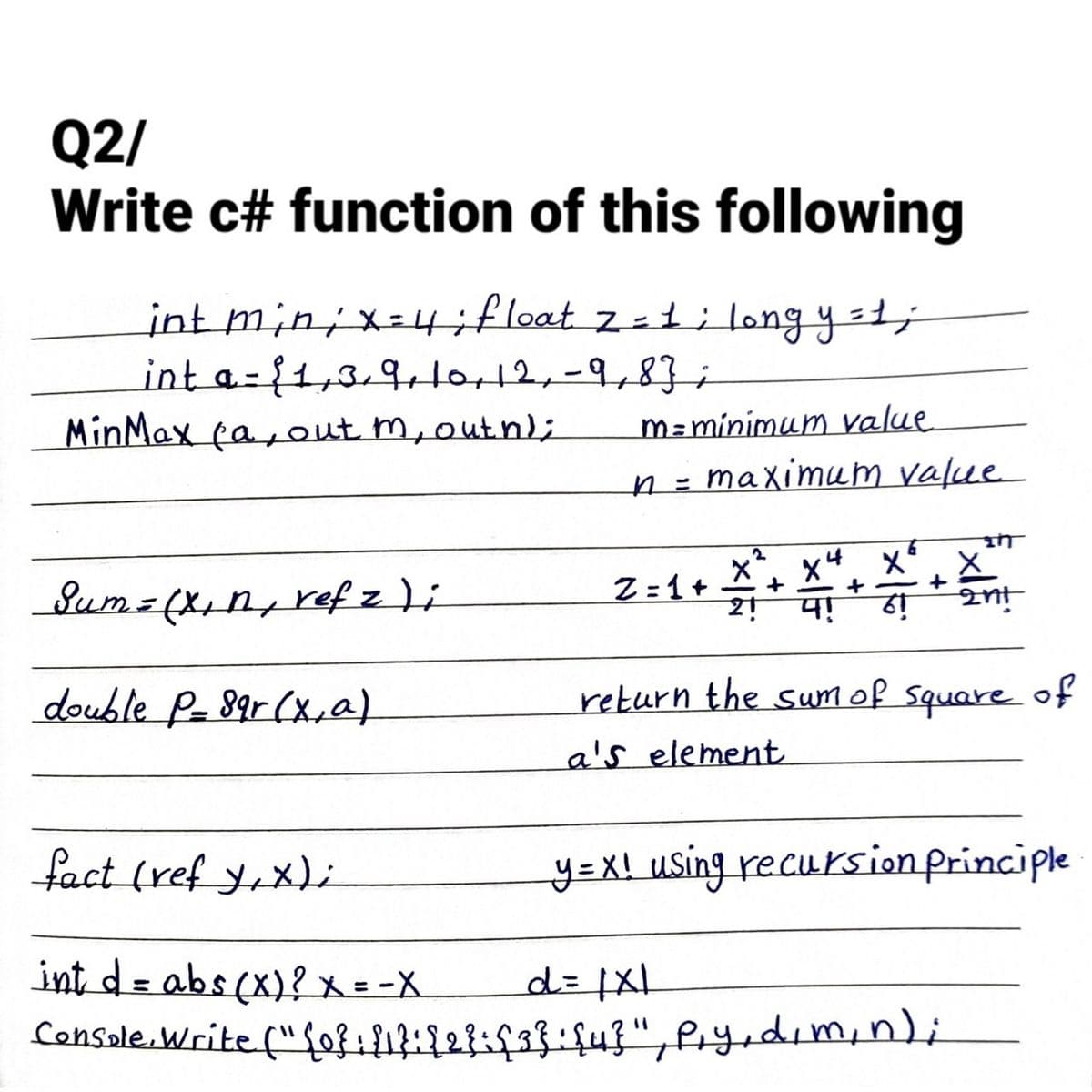 Q2/
Write c# function of this following
int min ; x = 4; float z = 1; long y = 1;
int a = {1,3,9, 10, 12, -9,83 ;
-
MinMax (a, out m, outh);
Sum = (x₁n, ref zi
double P-89r (x, a)
m=minimum value
n = maximum value
Z=1+ X ²4
+
2!
4!
+
6
X² X
+
61
2nt
return the sum of square of
a's element
fact (ref y,x);
int d = abs(x)? x = -X
d = |x|
Console.Write ("{0}: {1}: {2}={3}: {4}", py, d, m, n);
y=x! using recursion principle