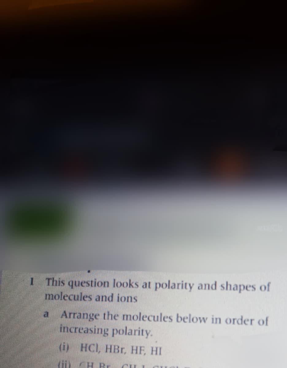 1 This question looks at polarity and shapes of
molecules and ions
Arrange the molecules below in order of
increasing polarity.
(i) HCI, HBr, HF, HI
a.
