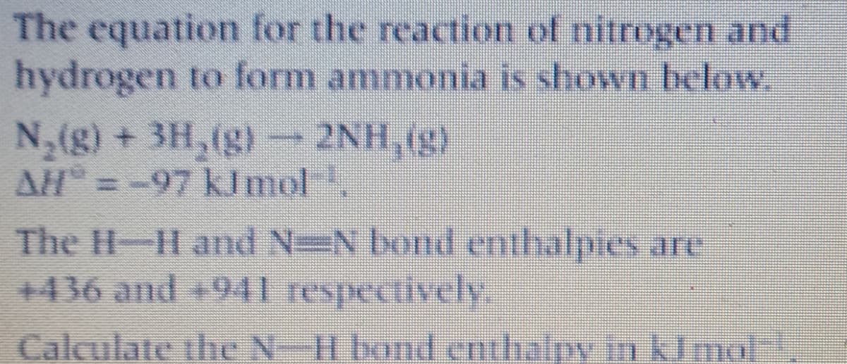 The equation for the reaction of nitrogen and
hydrogen to form ammonia is shown below
N,(g) + 3H,(g) 2NH, (g)
AH =-97 klmol
The H-H and N=N bond enthalpies are
+436 and +941 respectively.
Calculate the N-H bond enthalpy in kImol-|
