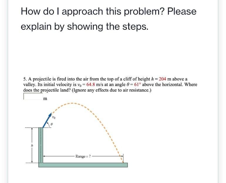 How do I approach this problem? Please
explain by showing the steps.
5. A projectile is fired into the air from the top of a cliff of height h= 204 m above a
valley. Its initial velocity is vo= 64.8 m/s at an angle = 61° above the horizontal. Where
does the projectile land? (Ignore any effects due to air resistance.)
wwwwwww
-----
m
Range=?