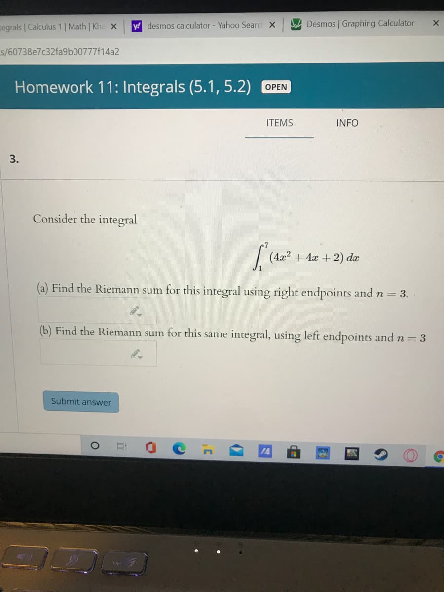 tegrals | Calculus 1 | Math | Kha x
y! desmos calculator - Yahoo Searc X
Ja Desmos | Graphing Calculator
s/60738e7c32fa9b00777f14a2
Homework 11: Integrals (5.1, 5.2) OPEN
ITEMS
INFO
3.
Consider the integral
(4x2 + 4x + 2) dx
(a) Find the Riemann sum for this integral using right endpoints and n = 3.
(b) Find the Riemann sum for this same integral, using left endpoints and n = 3
Submit answer
1A
