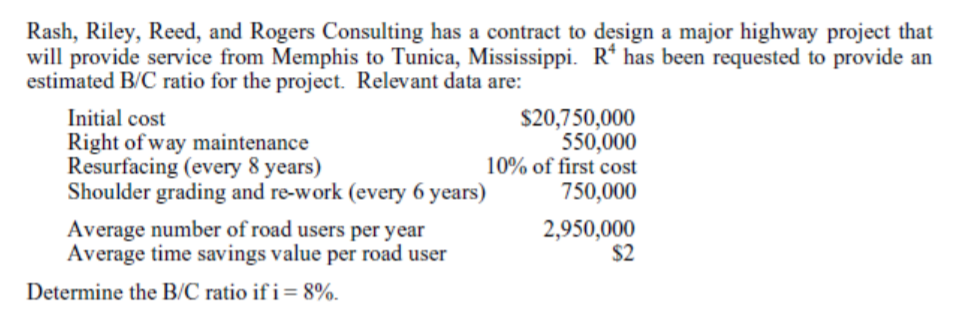 Rash, Riley, Reed, and Rogers Consulting has a contract to design a major highway project that
will provide service from Memphis to Tunica, Mississippi. R* has been requested to provide an
estimated B/C ratio for the project. Relevant data are:
Initial cost
Right of way maintenance
Resurfacing (every 8 years)
Shoulder grading and re-work (every 6 years)
$20,750,000
550,000
10% of first cost
750,000
Average number of road users per year
Average time savings value per road user
2,950,000
$2
Determine the B/C ratio if i= 8%.
