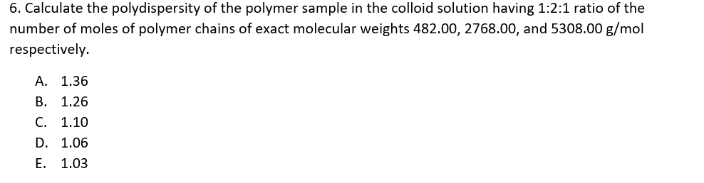 6. Calculate the polydispersity of the polymer sample in the colloid solution having 1:2:1 ratio of the
number of moles of polymer chains of exact molecular weights 482.00, 2768.00, and 5308.00 g/mol
respectively.
A. 1.36
В. 1.26
С. 1.10
D. 1.06
Е. 1.03
