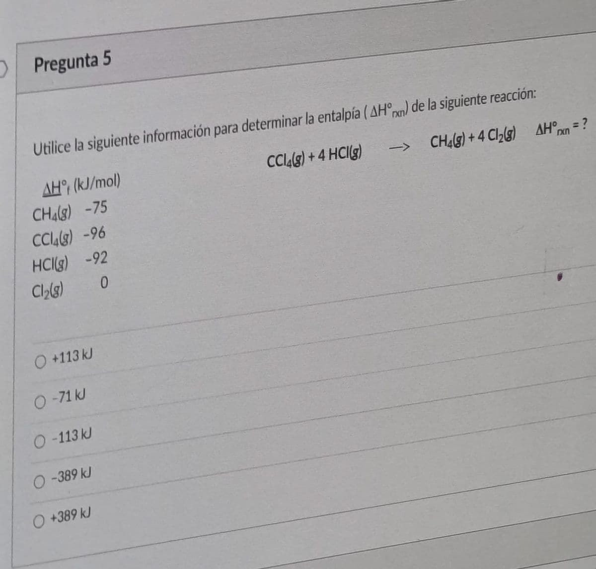 Pregunta 5
Utilice la siguiente información para determinar la entalpía (AH) de la siguiente reacción:
AH, (kJ/mol)
CCL9) +4 HCg)
CH(9)+4 Cllg) AH°n = ?
CH(3) -75
CCL8) -96
HCIg) -92
Cl(3)
O +113 kJ
O-71 kJ
O -113 kJ
O-389 kJ
O +389 kJ
