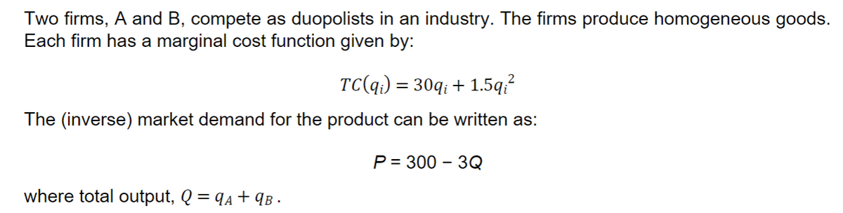 Two firms, A and B, compete as duopolists in an industry. The firms produce homogeneous goods.
Each firm has a marginal cost function given by:
TC(q) = 30q; + 1.5q;²
The (inverse) market demand for the product can be written as:
P = 300-3Q
where total output, Q = q₁+9B ·
