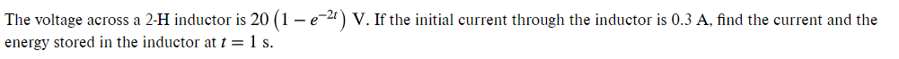 The voltage across a 2-H inductor is 20 (1 – e-21) V. If the initial current through the inductor is 0.3 A, find the current and the
energy stored in the inductor at t = 1 s.
