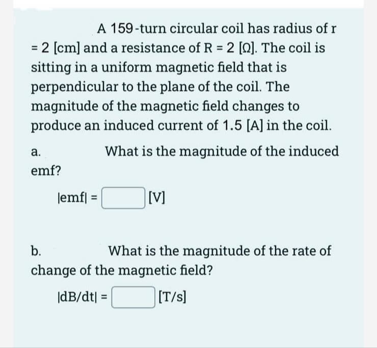 A 159-turn circular coil has radius of r
= 2 [cm] and a resistance of R = 2 [2]. The coil is
sitting in a uniform magnetic field that is
perpendicular to the plane of the coil. The
magnitude of the magnetic field changes to
produce an induced current of 1.5 [A] in the coil.
What is the magnitude of the induced
a.
emf?
|emfl: =
11
[V]
b.
change of the magnetic field?
|dB/dt] =
[T/s]
What is the magnitude of the rate of