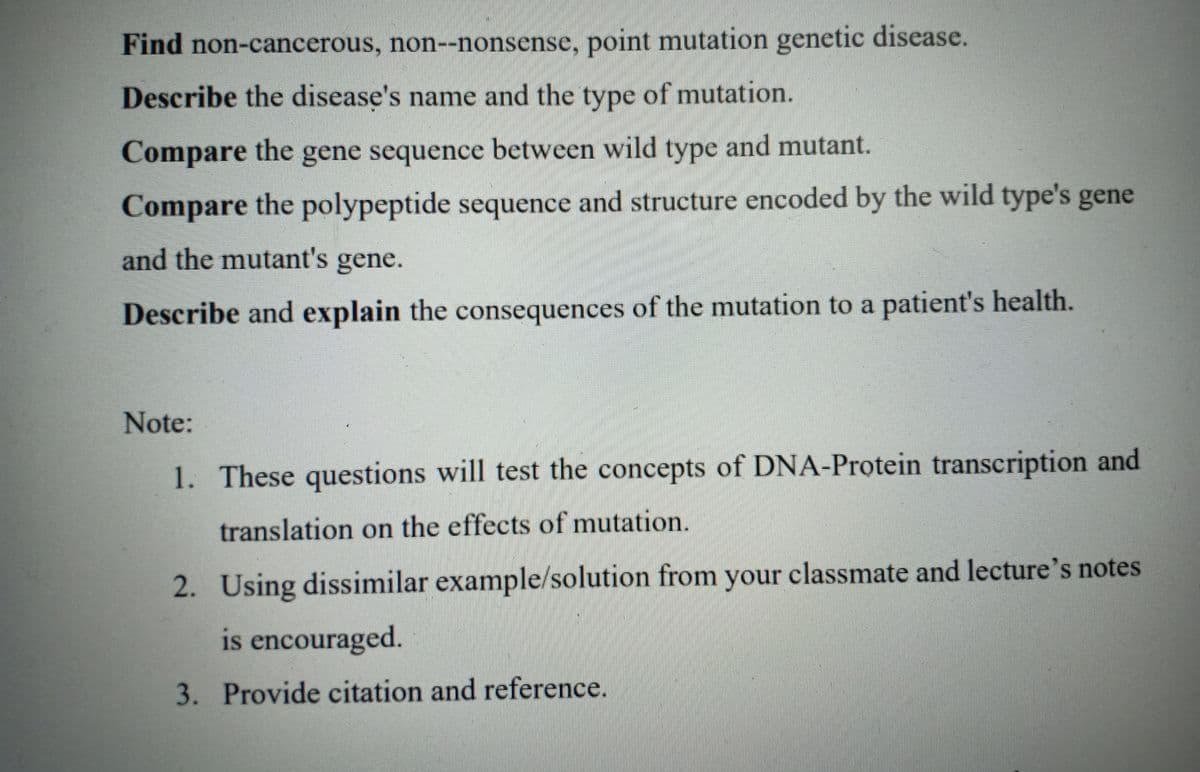 Find non-cancerous, non--nonsense, point mutation genetic disease.
Describe the disease's name and the type of mutation.
Compare the gene sequence between wild type and mutant.
Compare the polypeptide sequence and structure encoded by the wild type's gene
and the mutant's gene.
Describe and explain the consequences of the mutation to a patient's health.
Note:
1. These questions will test the concepts of DNA-Protein transcription and
translation on the effects of mutation.
2. Using dissimilar example/solution from your classmate and lecture's notes
is encouraged.
3. Provide citation and reference.
