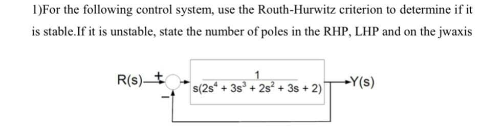 1)For the following control system, use the Routh-Hurwitz criterion to determine if it
is stable.If it is unstable, state the number of poles in the RHP, LHP and on the jwaxis
1.
R(s) t
Y(s)
s(2s* + 3s + 2s + 3s + 2)
