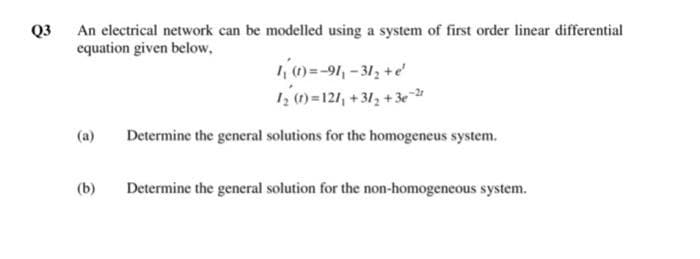 An electrical network can be modelled using a system of first order linear differential
equation given below,
Q3
10=-91,-312 +e
1 (1) =121, +31, +3e-"
(a)
Determine the general solutions for the homogeneus system.
(b)
Determine the general solution for the non-homogeneous system.
