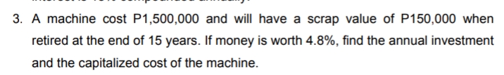 3. A machine cost P1,500,000 and will have a scrap value of P150,000 when
retired at the end of 15 years. If money is worth 4.8%, find the annual investment
and the capitalized cost of the machine.
